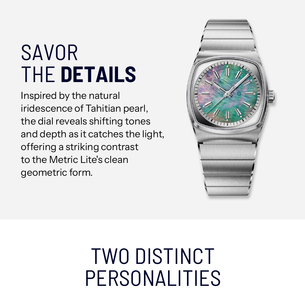 Savor The Details. Inspired by the natural iridescence of Tahitian pearl, the dial reveals shifting tones and depth as it catches the light, offering a striking contrast to the Metric Lite's clean geometric form.. Two Distinct Personalities