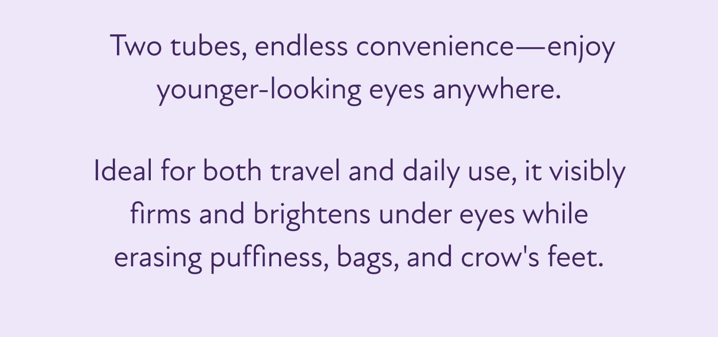 &nbsp;Two tubes, endless convenience—enjoy younger-looking eyes anywhere.  Ideal for both travel and daily use, it visibly firms and brightens under eyes while erasing puffiness, bags, and crow's feet.