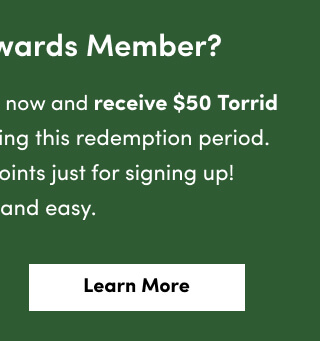 Not A Torrid Rewards Member? | Sign up for Torrid Rewards now and receive $50 Torrid Cash to use instantly during this redemption period. Plus, get 100 Bonus Points just for signing up! It's free and easy. | Learn More >