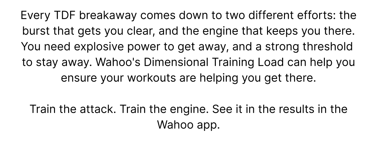 Every TDF breakaway comes down to two different efforts: the burst that gets you clear, and the engine that keeps you there. You need explosive power to get away, and a strong threshold  to stay away. Wahoo's Dimensional Training Load can help you ensure your workouts are helping you get there. | Train the attack. Train the engine. See it in the results in the Wahoo app.
