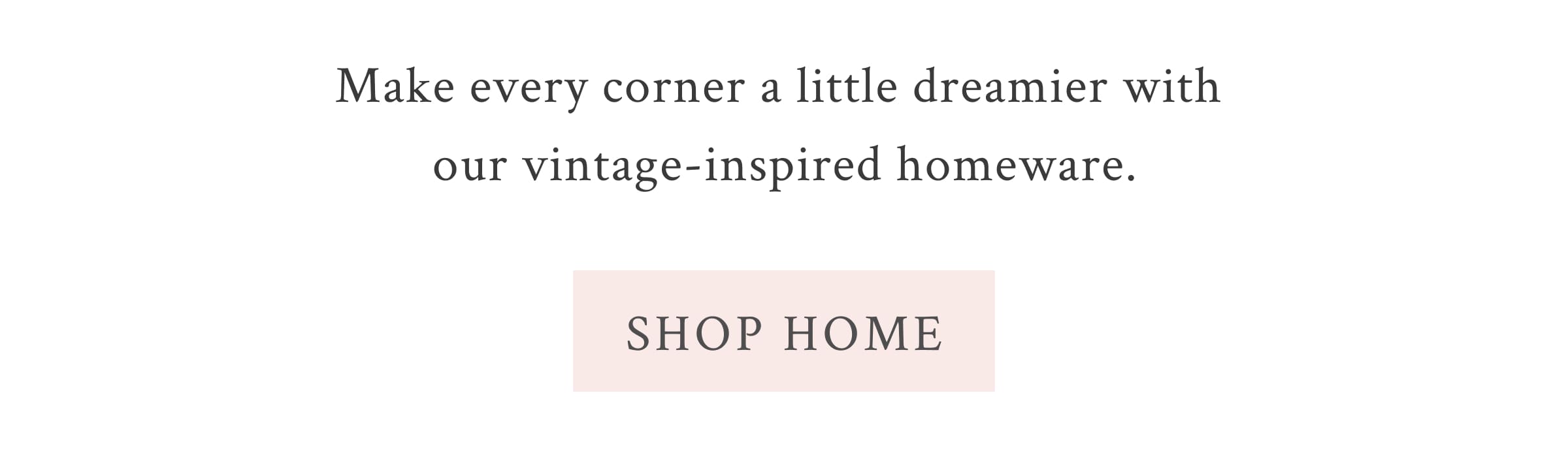 Make every corner a little dreamier with our vintage-inspired homeware. <SHOP HOME> 