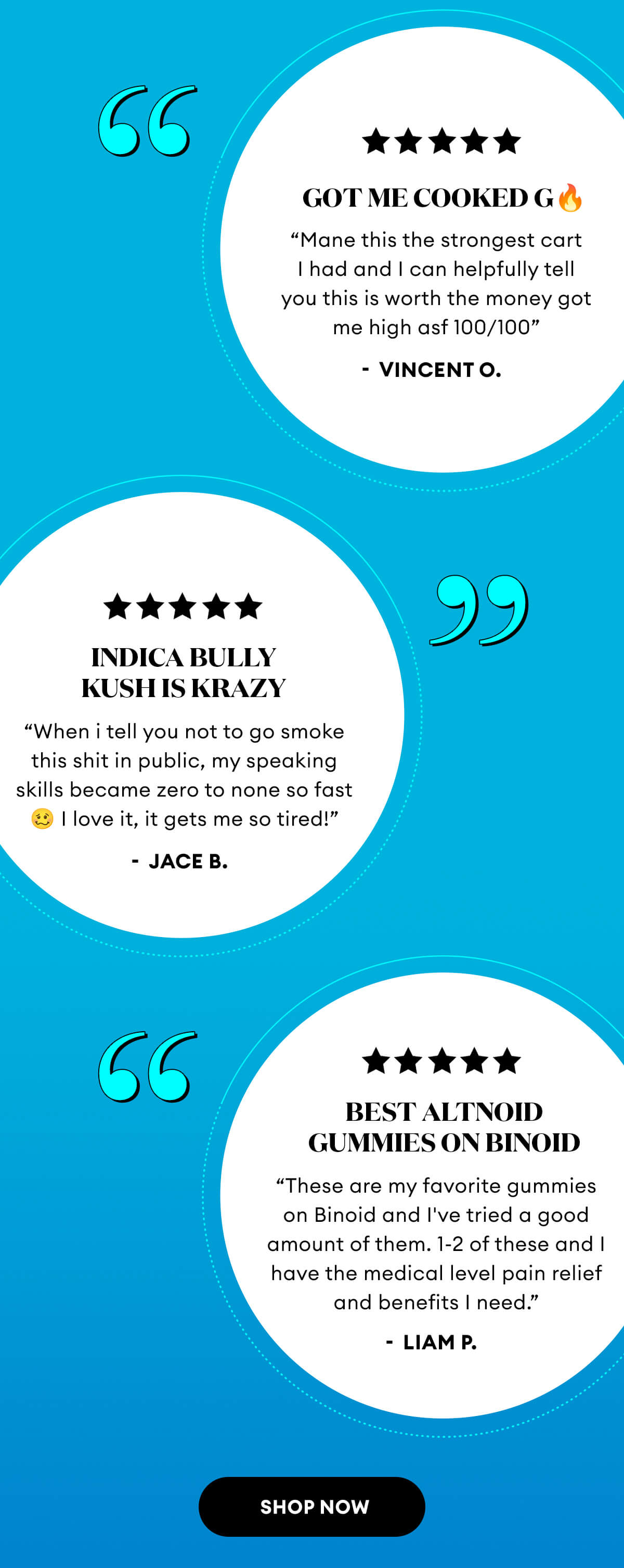 5 Star Reviews | Get Me Cooked G 🔥 "Mane this is the strongest cart I had and I can helpfully tell you this is worth the money got me high asf 100/100" - Vincent O. | Indica Bully Kush Is Krazy "When I tell you not to go smoke this shit in public, my speaking skills became zero to none so fast 🥴 I love it, it gets me so tired!" - Jace B. | Best Altnoid Gummies On Binoid "These are my favorite gummies on Binoid and I've tried a good amount of them. 1-2 of these and I have the medical level pain relief and benefits I need." - Liam P. | Shop Now