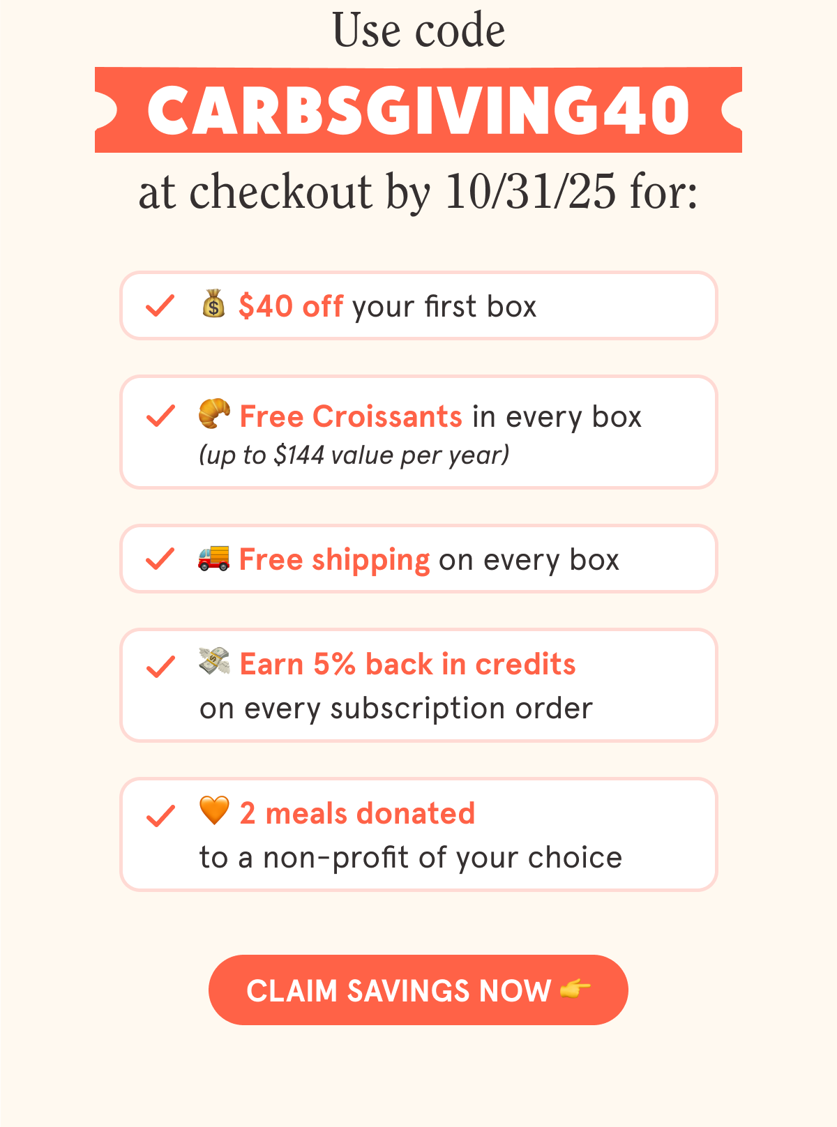 Use code CARBSGIVING40 at checkout by 10/31/25 for: 💰 $40 off your first box 🥐 Free Croissants in every box (up to $144 value per year) 🚚 Free shipping on every box 💳 5% back in credits on every subscription order 🧡 2 meals donated to a non-profit of your choice  CTA: CLAIM YOUR OFFER 👉