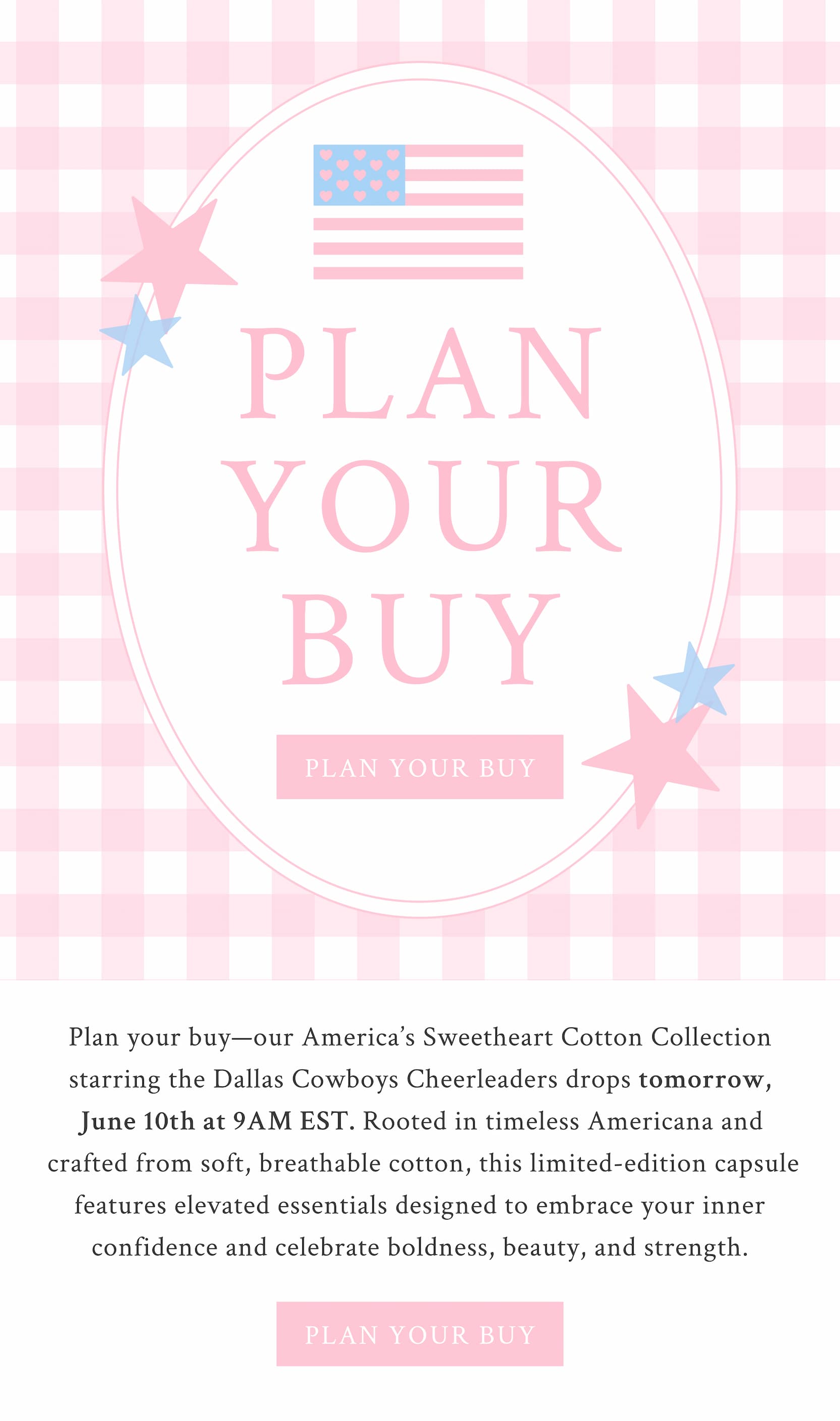 Cotton x LoveShackFancy  PLAN YOUR BUY  Plan your buy—our America’s Sweetheart Cotton Collection starring the Dallas Cowboys Cheerleaders drops tomorrow, June 10th at 9AM EST. Rooted in timeless Americana and crafted from soft, breathable cotton, this limited-edition capsule features elevated essentials designed to embrace your inner confidence and celebrate boldness, beauty, and strength. <PLAN YOUR BUY>