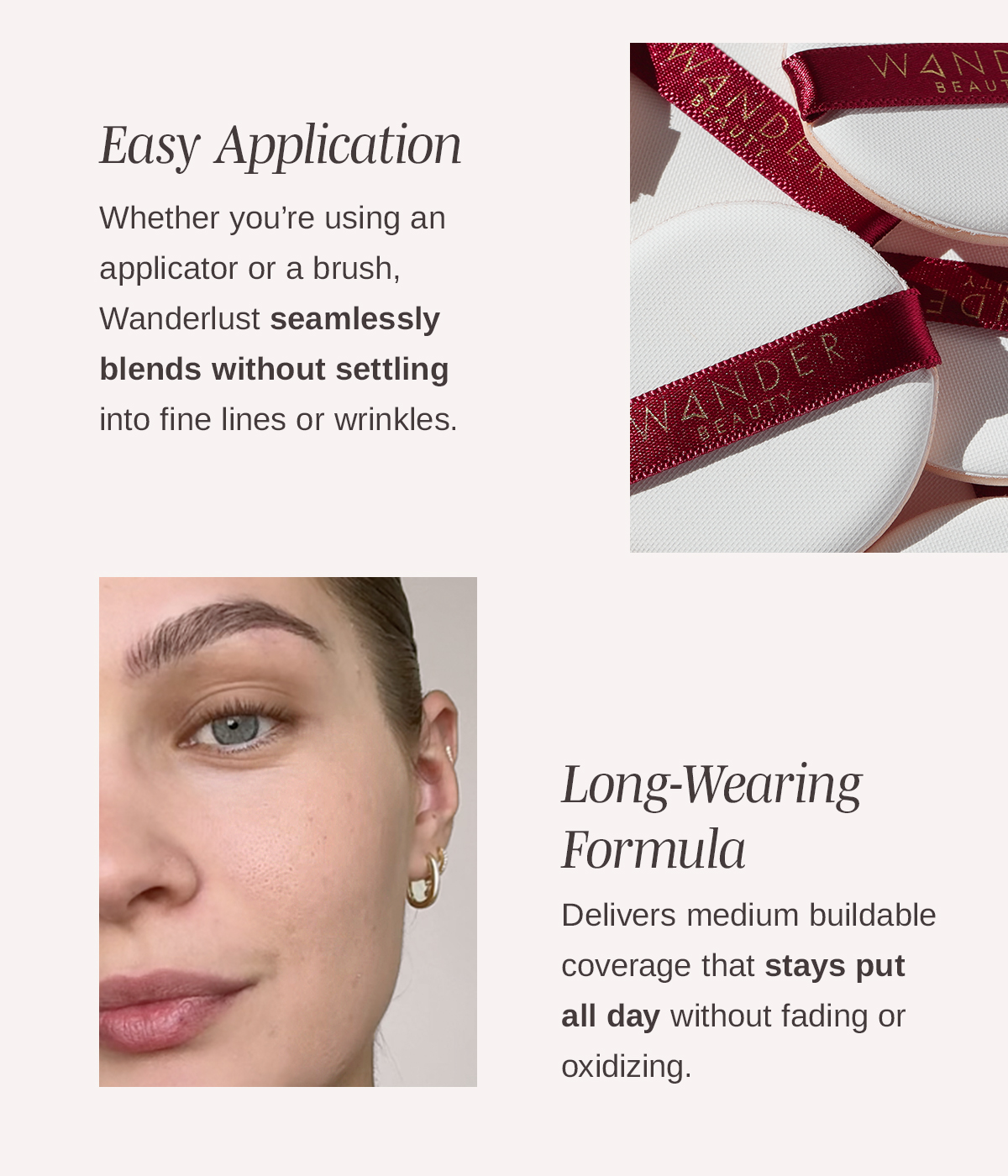 Easy Application  Whether you’re using an applicator or a brush, Wanderlust seamlessly blends and evens skin tone without settling into fine lines or wrinkles.   Long-Wearing Formula  Delivers sheer-to-medium buildable coverage that stays put all day without fading or oxidizing.   Skin-Loving Ingredients   Infused with a proprietary blend of Hyaluronic Acid, Vitamin E along with Jojoba Esters, Aloe Leaf, Honeysuckle, Safflower and more to hydrate and leave a skin-like finish that’s never cakey or dry. 