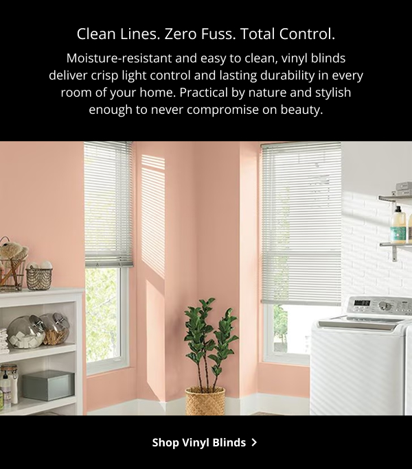 Clean Lines. Zero Fuss. Total Control. | Moisture-resistant and easy to clean, vinyl blinds deliver crisp light control and lasting durability in every room of your home. Practical by nature and stylish enough to never compromise on beauty. | SHOP VINYL BLINDS >