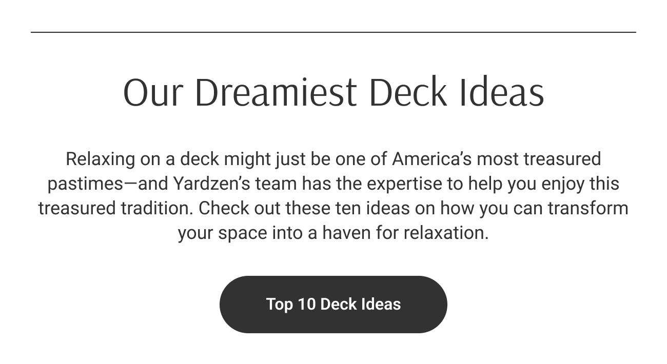 Our Dreamiest Deck Ideas. Relaxing on a deck might just be one of America’s most treasured pastimes—and Yardzen’s team has the expertise to help you enjoy this treasured tradition. Check out these ten ideas on how you can transform your space into a haven for relaxation. Top 10 Deck Ideas