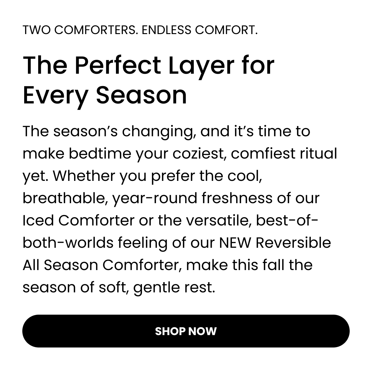 TWO COMFORTERS. ENDLESS COMFORT.  The Perfect Layer for Every Season  The season’s changing, and it’s time to make bedtime your coziest, comfiest ritual yet. Whether you prefer the cool, breathable, year-round freshness of our Iced Comforter or the versatile, best-of-both-worlds feeling of our NEW Reversible All Season Comforter, make this fall the season of soft, gentle rest.  SHOP NOW