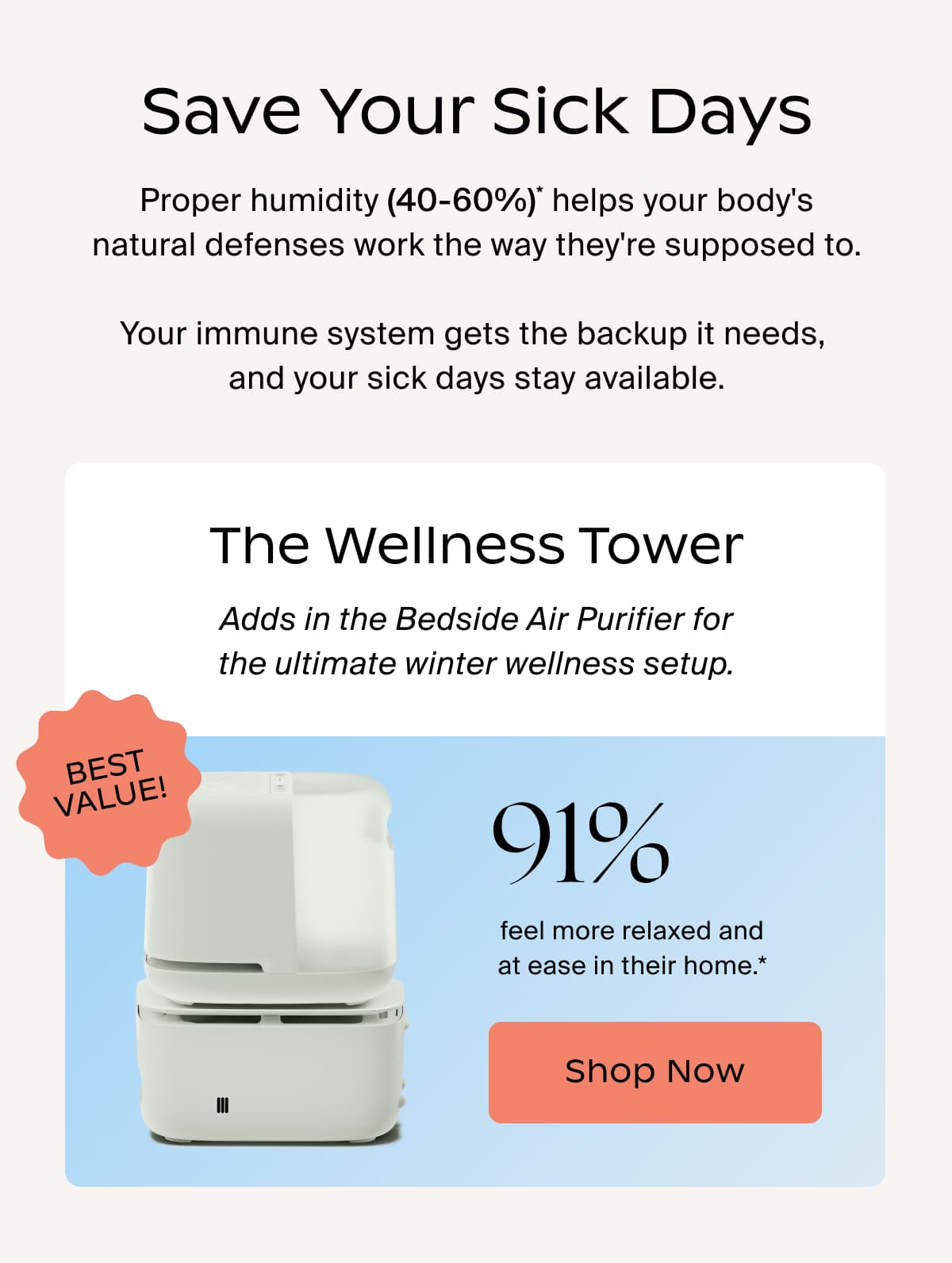 Save Your Sick Days | Proper humidity (40-60%)* helps your body's natural defenses work the way they're supposed to.  Your immune system gets the backup it needs,  and your sick days stay available. | The Wellness Tower | Adds in the Bedside Air Purifier for the ultimate winter wellness setup. best value! | 91% | feel more relaxed and at ease in their home.* | Shop Now