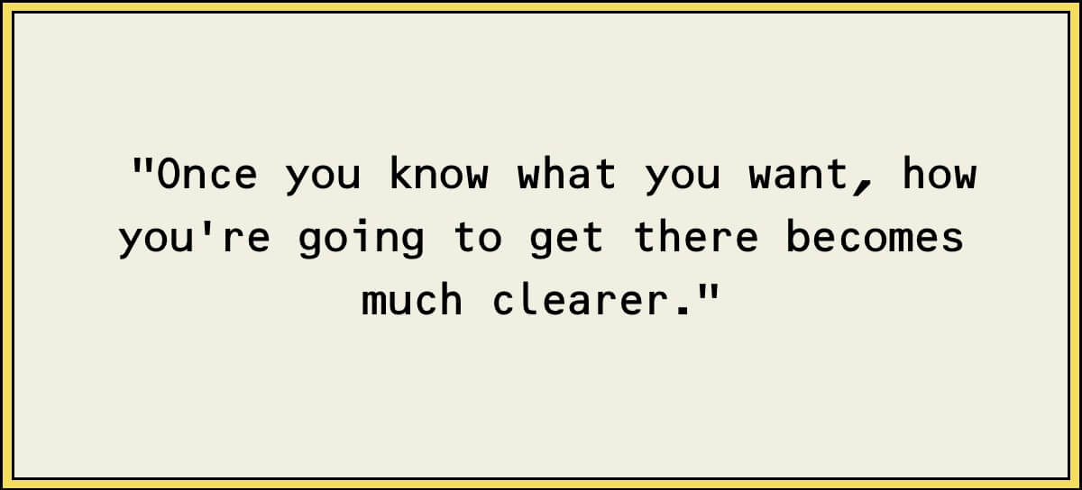 Once you know what you want, how you're going to get there becomes much clearer.