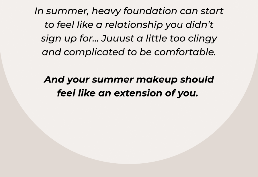 In summer, heavy foundation can start to feel like a relationship you didn’t sign up for… Juuust a little too clingy and complicated to be comfortable.  And your summer makeup should feel like an extension of you. 