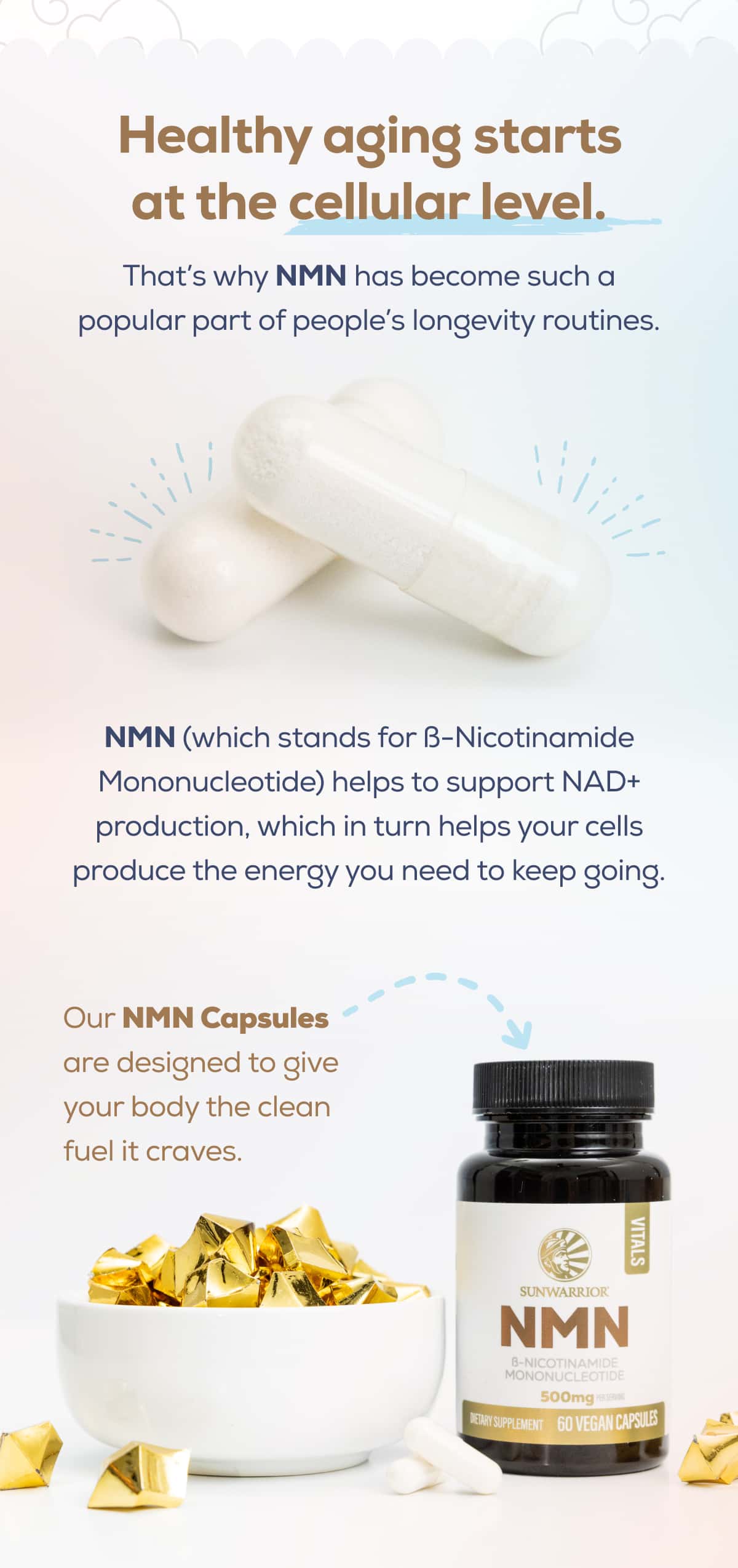 Healthy aging starts at the cellular level. That’s why NMN has become such a popular part of people’s longevity routines.  NMN (which stands for ß-Nicotinamide Mononucleotide) helps to support NAD+ production, which in turn helps your cells produce the energy you need to keep going.  Our NMN Capsules are designed to give your body the clean fuel it craves.