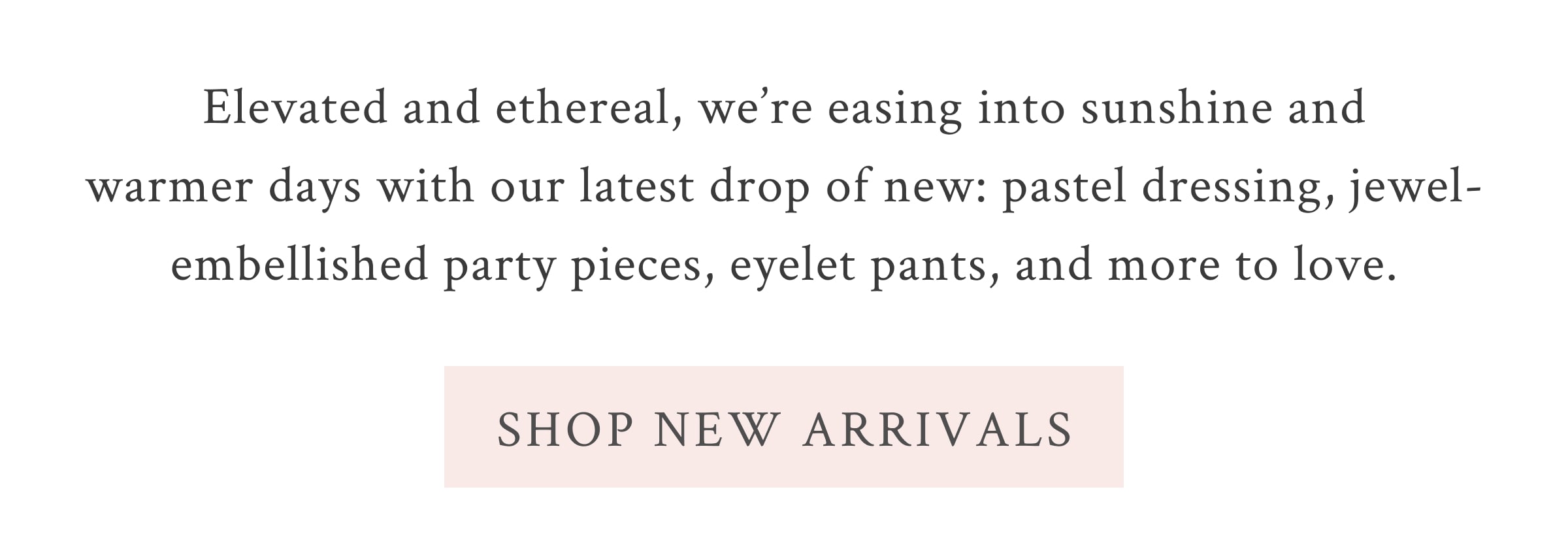 Elevated and ethereal, we’re easing into sunshine and warmer days with our latest drop of new: pastel dressing, jewel-embellished party pieces, eyelet pants, and more to love.  <SHOP NEW ARRIVALS>