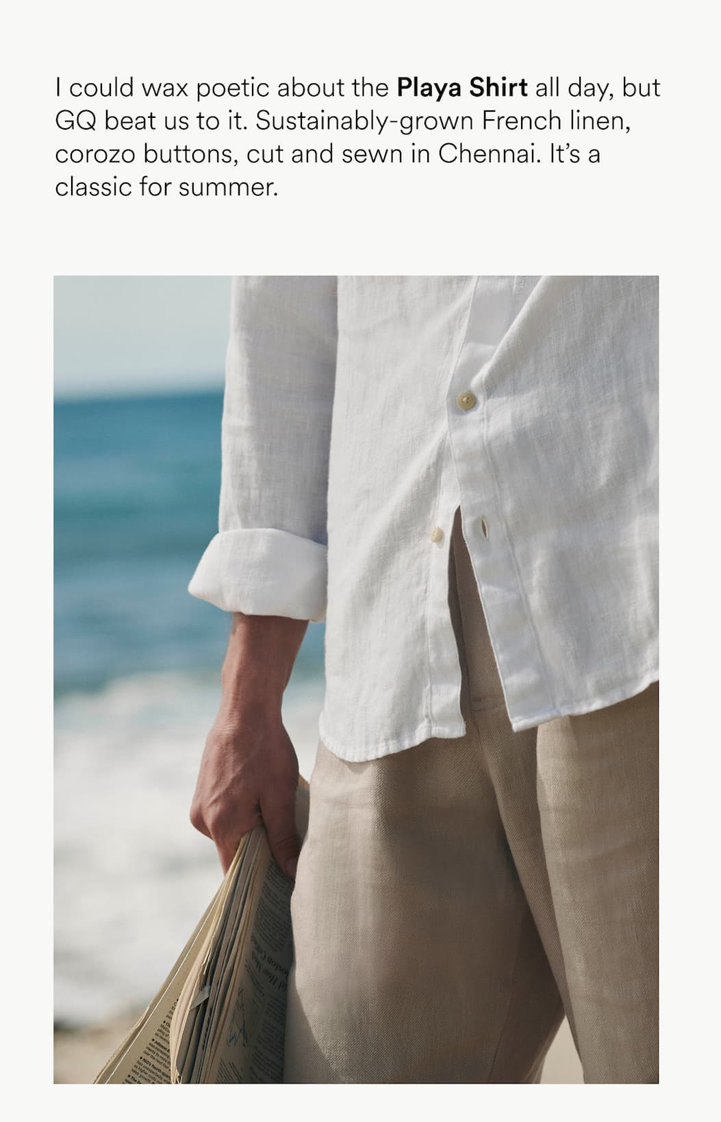 I could wax poetic about the Playa Shirt all day, but GQ beat us to it. Sustainably-grown French linen, corozo buttons, cut and sewn in Chennai. It’s a classic for summer.