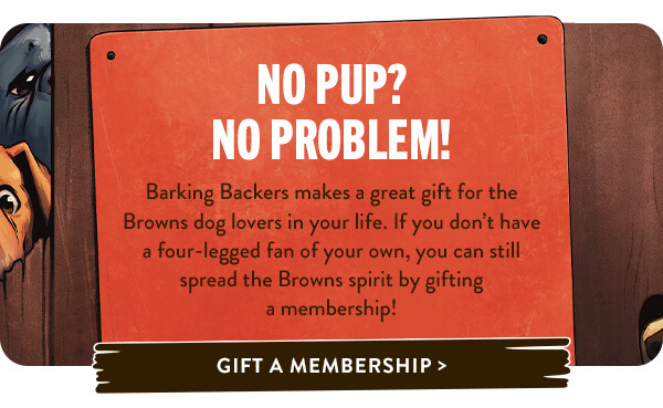 No Pup? No Problem!   Barking Backers makes a great gift for the Browns dog lovers in your life. If you don’t have a four-legged fan of your own, you can still spread the Browns spirit by gifting a membership! 