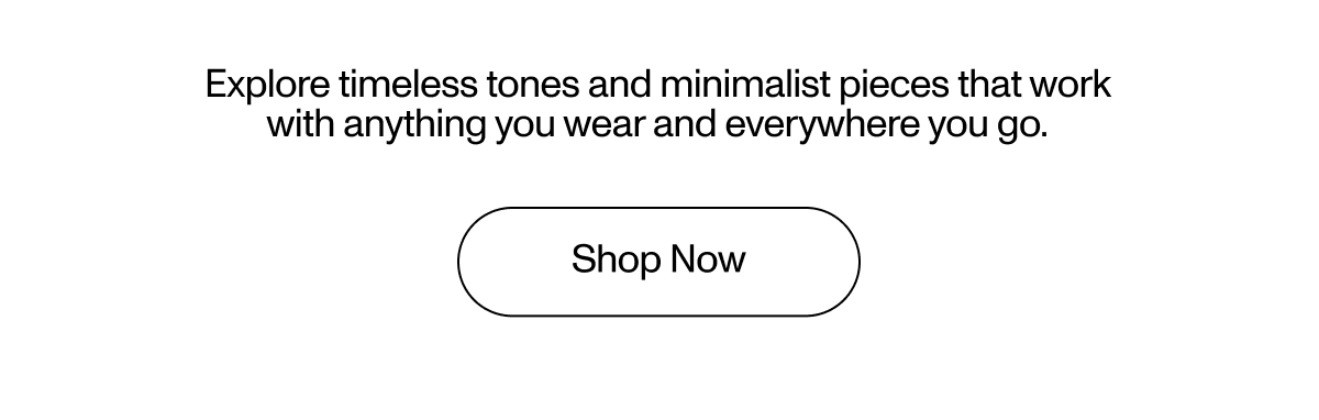 Explore timeless tones and minimalist pieces that work with anything you wear and everywhere you go.