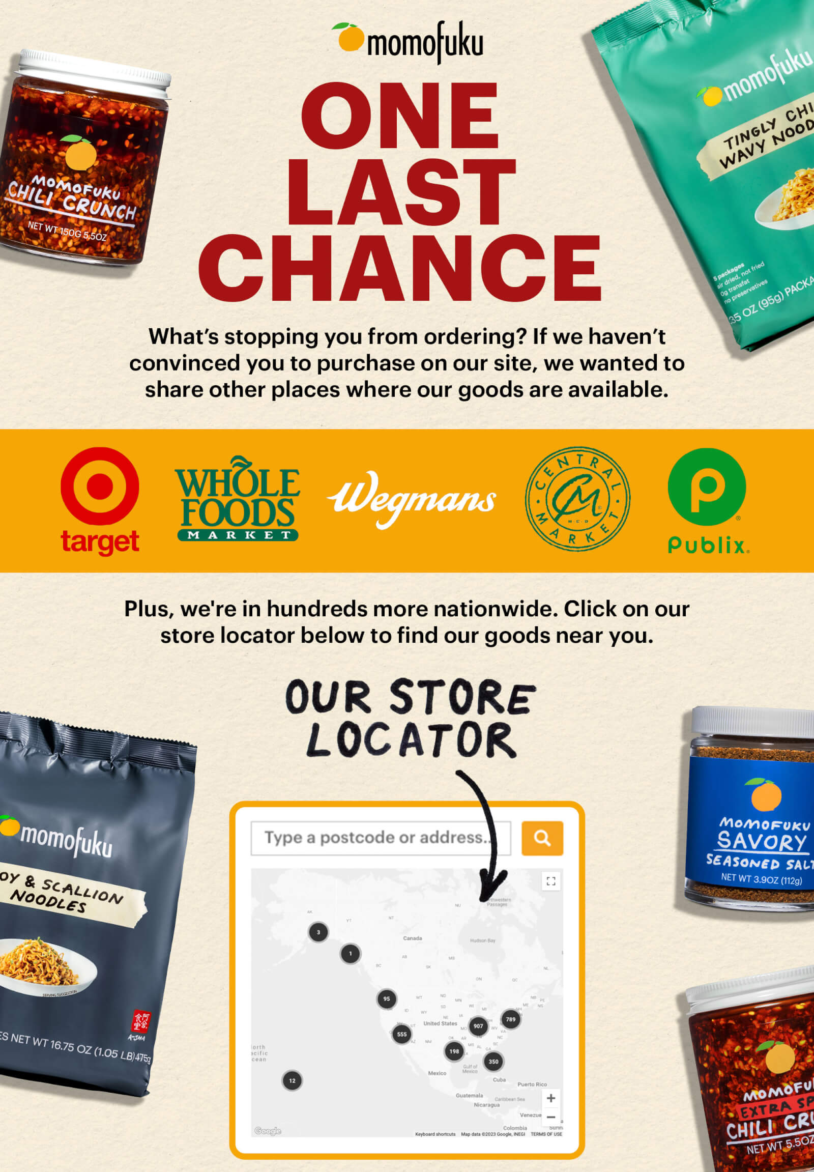 ONE LAST CHANCE 	 What’s stopping you from ordering? If we haven’t convinced you to purchase on our site, we wanted to share other places where our goods are available.   Plus, we’re in hundreds of more nationwide. Click on our store locator below to find our goods near you.