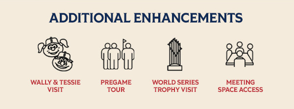 Additional Enhancements: Wally & Tessie visit. Pregame tour. World Series trophy visit. Meeting space access.
