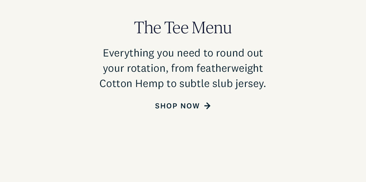 The Tee Menu. Everything you need to round out your rotation, from featherweight Cotton Hemp to subtle slub jersey. Shop Now. 