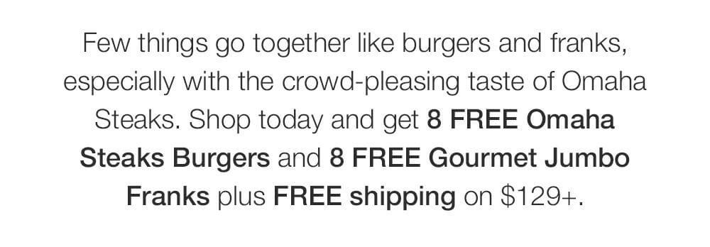 Few things go together like burgers and franks, especially with the crowd-pleasing taste of Omaha Steaks. Shop today and get 8 FREE Omaha Steaks Burgers and 8 FREE Gourmet Jumbo Franks plus FREE shipping on $129+.