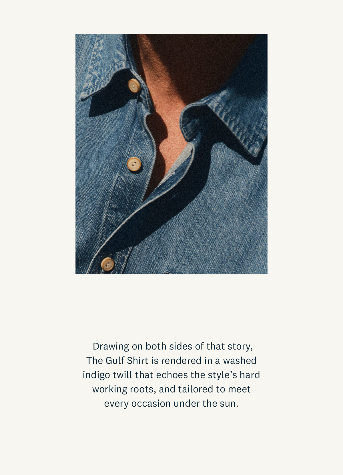 Drawing on both sides of that story, The Gulf Shirt is rendered in a washed indigo twill that echoes the style's hard working roots, and tailored to meet every occasion under the sun. 