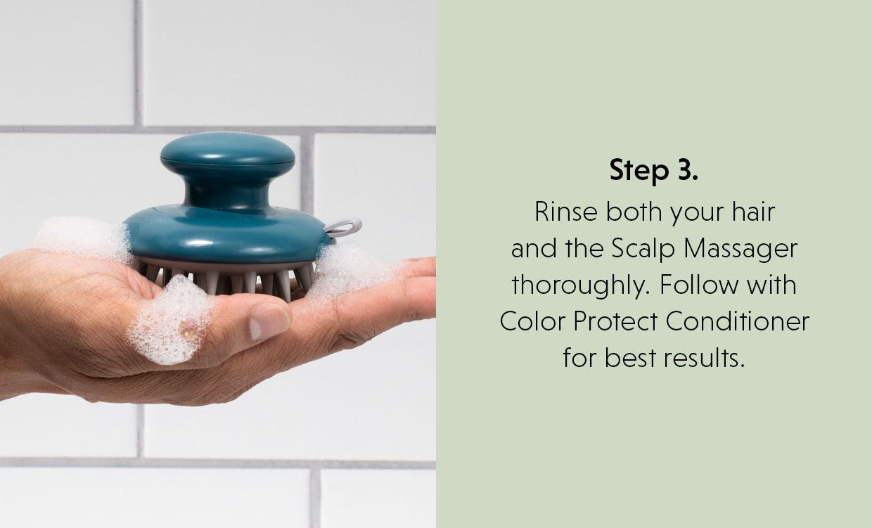 Step 3.  Rinse both your hair and the Scalp Massager thoroughly. Follow with Color Protect Conditioner for best results. 