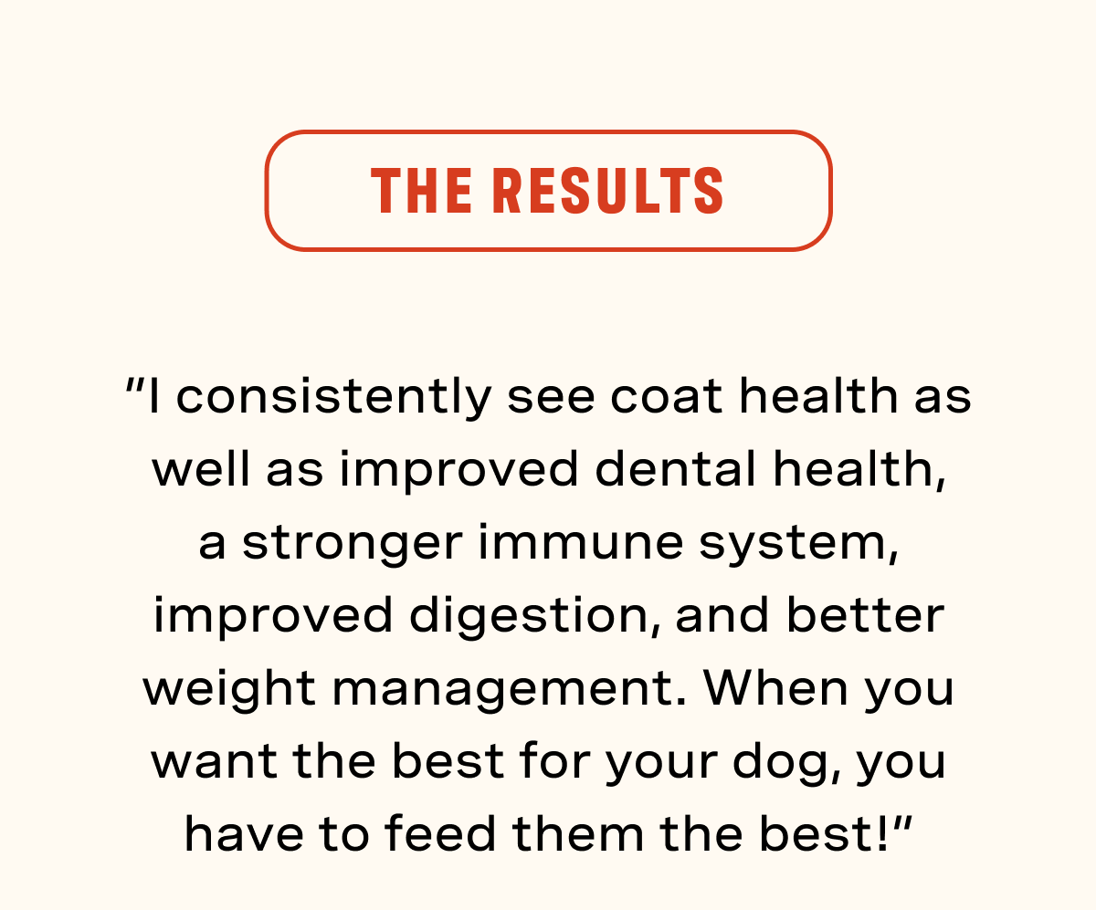 The Results. “I consistently see coat health as well as improved dental health, a stronger immune system, improved digestion, and better weight management. When you want the best for your dog, you have to feed them the best!”