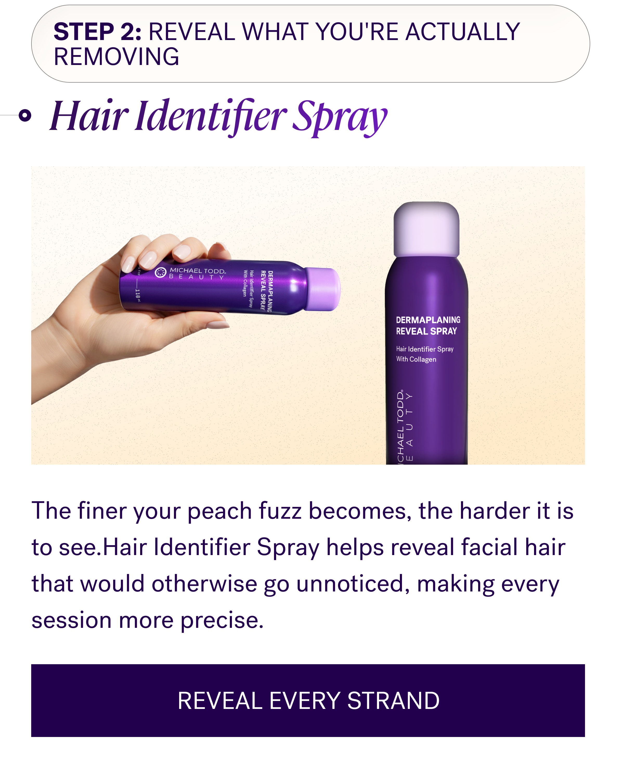 Step 2: Reveal What You're Actually Removing Hair Identifier Spray The finer your peach fuzz becomes, the harder it is to see.Hair Identifier Spray helps reveal facial hair that would otherwise go unnoticed, making every session more precise. REVEAL EVERY STRAND