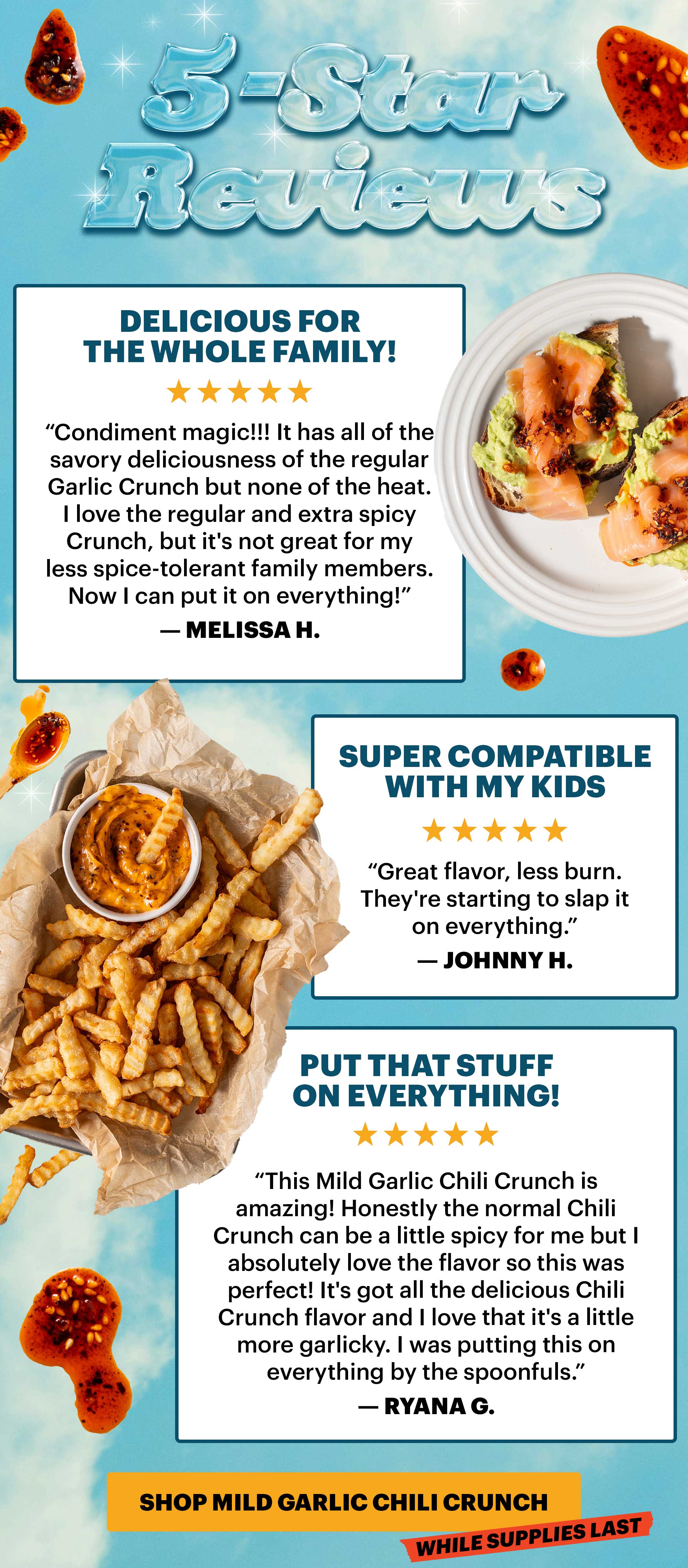 Header: 5-STAR REVIEWS   Sub-header: “Delicious for the whole family!”  Sub-text: “Condiment magic!!! It has all of the savory deliciousness of the regular Garlic Crunch but none of the heat. I love the regular and extra spicy Crunch, but it's not great for my less spice-tolerant family members. Now I can put it on everything!” — Melissa H.   Sub-header: “Super compatible with my kids”  Sub-text: “Great flavor, less burn. They're starting to slap it on everything.” — Johnny H.   Sub-header: “Put that stuff on everything!” Sub-text: “This Mild Garlic Chili Crunch is amazing! Honestly the normal Chili Crunch can be a little spicy for me but I absolutely love the flavor so this was perfect! It's got all the delicious Chili Crunch flavor and I love that it's a little more garlicky. I was putting this on everything by the spoonfuls.” — Ryana G.   CTA: SHOP MILD GARLIC CHILI CRUNCH. TAG: WHILE SUPPLIES LAST