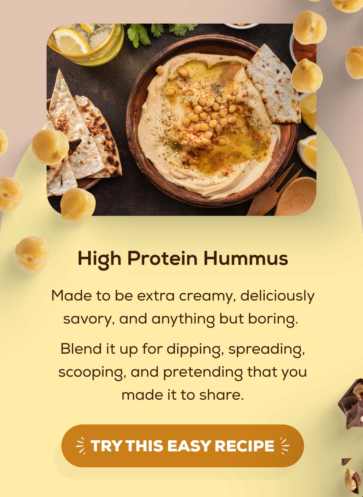 High Protein Hummus  Made to be extra creamy, deliciously savory, and anything but boring.  Blend it up for dipping, spreading, scooping, and pretending that you made it to share.   TRY THIS EASY RECIPE