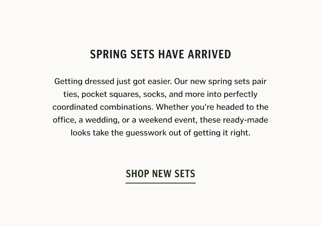 Spring Sets Have Arrived. Getting dressed just got easier. Our new spring sets pair ties, pocket squares, socks, and more into perfectly coordinated combinations. Whether you're headed to the office, a wedding, or a weekend event, these ready-made looks take the guesswork out of getting it right.