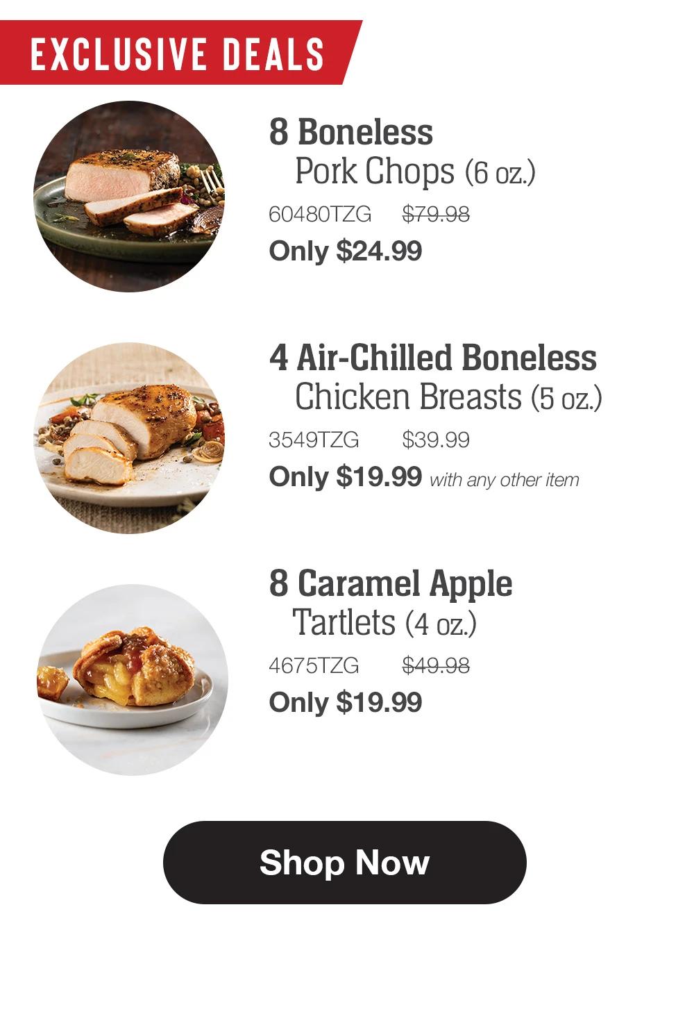 EXCLUSIVE DEALS | 8 Boneless Pork Chops (6 oz.) - 60480TZG $79.98 Only $24.99 | 4 Air-Chilled Boneless Chicken Breasts (5 oz.) - 3549TZG $39.99 Only $19.99 with any other item | 8 Caramel Apple Tartlets (4 oz.) - 4675TZG $49.98 Only $19.99 || Shop Now