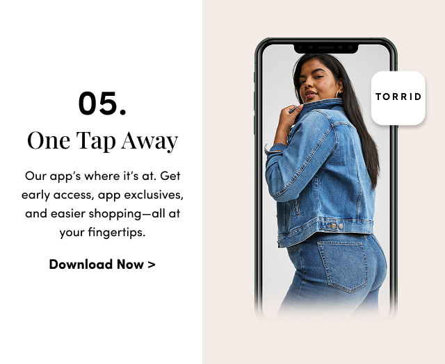 05. One Tap Away | Our app’s where it’s at. Get early access, app exclusives, and easier shopping—all at your fingertips. | Download Now >