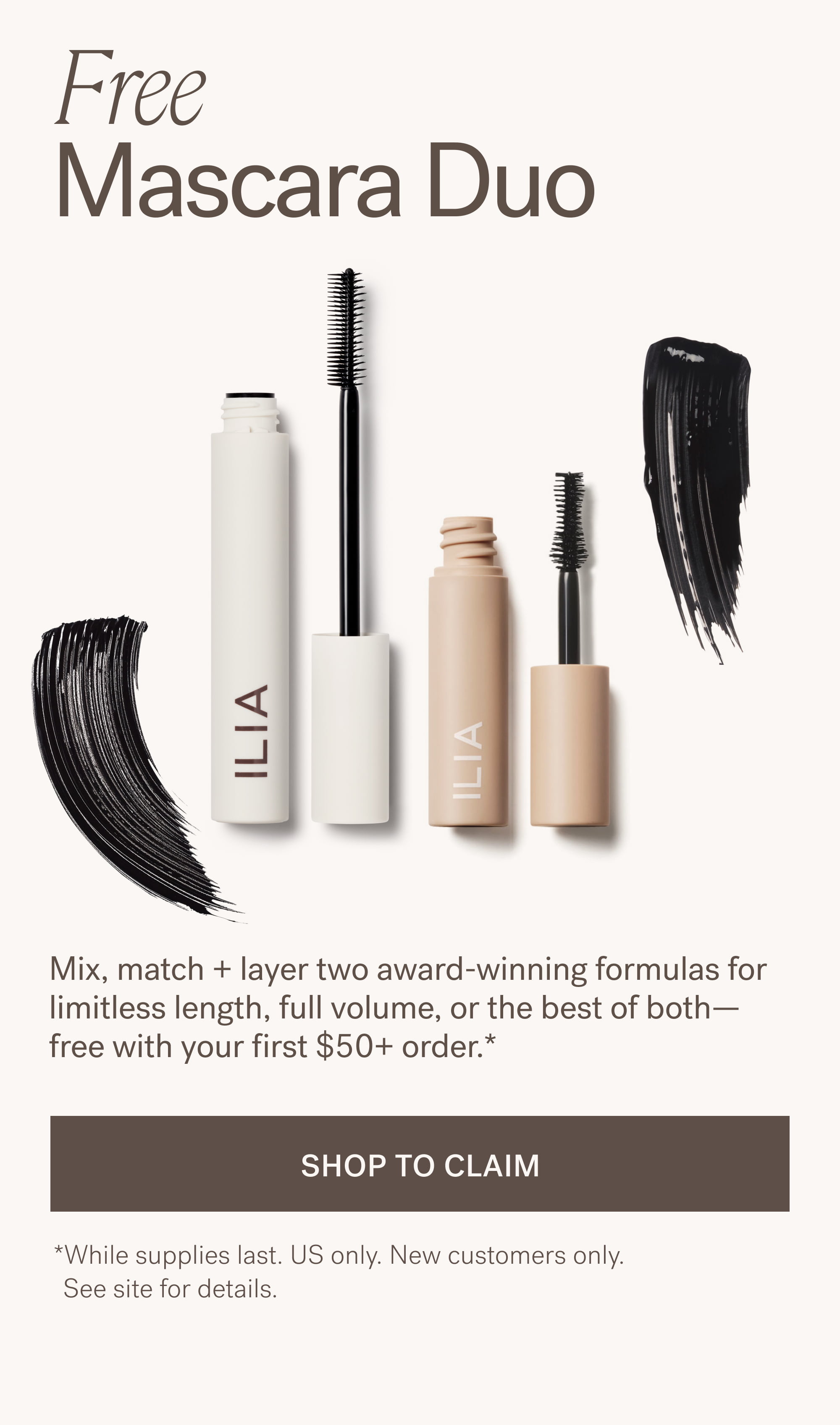 Free  Mascara Duo Mix, match + layer two award-winning formulas for limitless length, full volume, or the best of both—free with your first $50+ order.*  SHOP TO CLAIM *While supplies last. US only. New customers only.    See site for details.