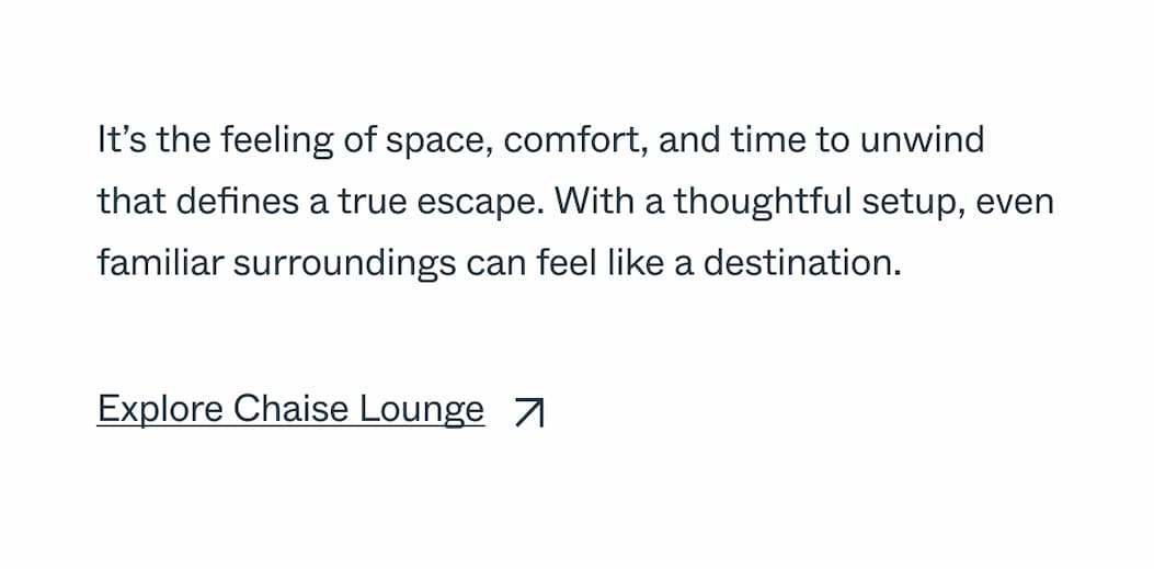 It’s the feeling of space, comfort, and time to unwind that defines a true escape. With a thoughtful setup, even familiar surroundings can feel like a destination. Explore Chaise Lounge