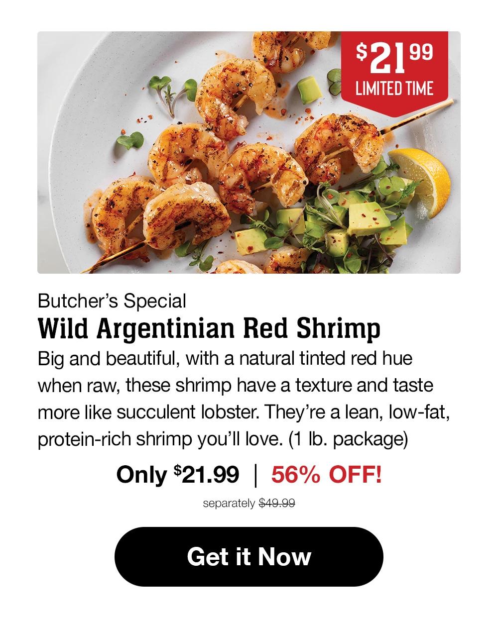 $21.99
LIMITED TIME

Butcher's Special
Wild Argentinian Red Shrimp

Big and beautiful, with a natural tinted red hue when raw, these shrimp have a texture and taste more like succulent lobster. They're a lean, low-fat, protein-rich shrimp you'll love. (1 lb. package)
Only $21.99 | 56% OFF!
separately $49.99
Get it Now