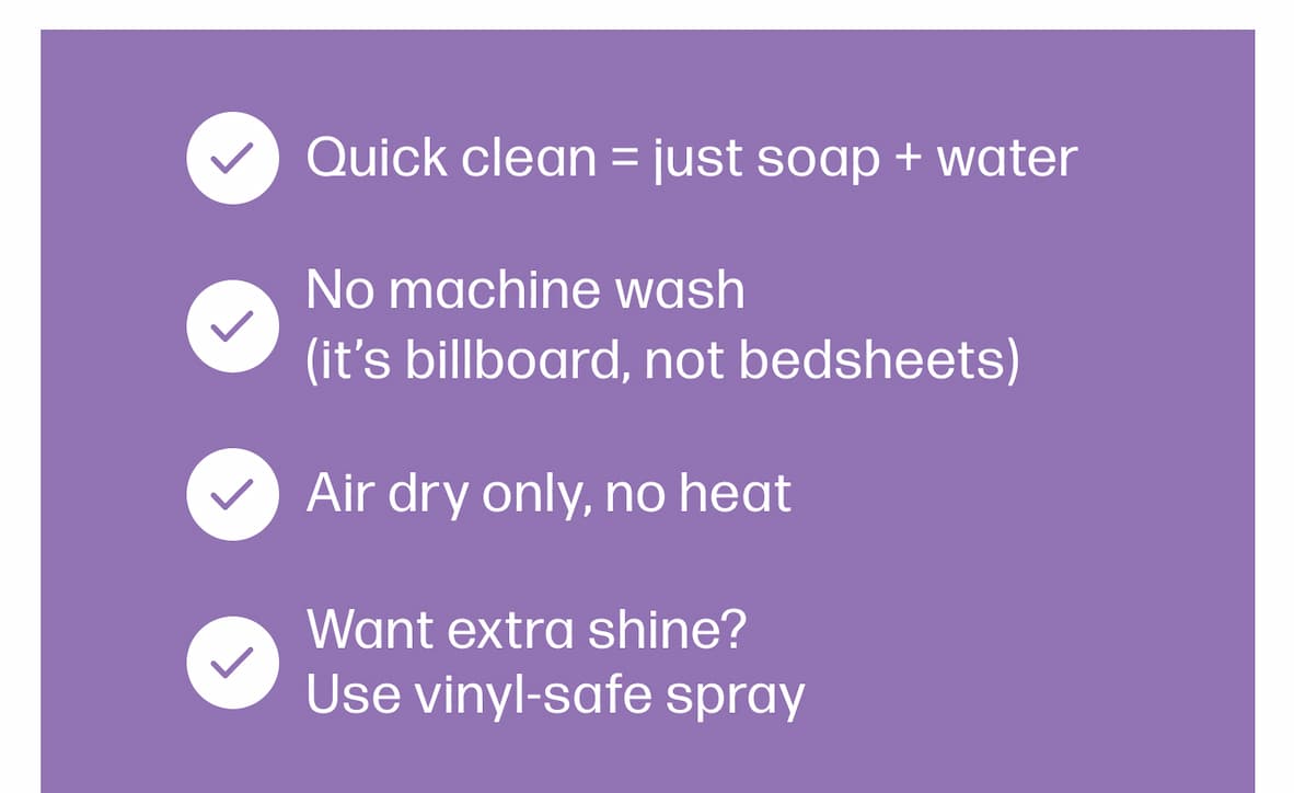 Quick clean = just soap + water No machine wash  (it’s billboard, not bedsheets) Air dry only, no heat Want extra shine? Use vinyl-safe spray 