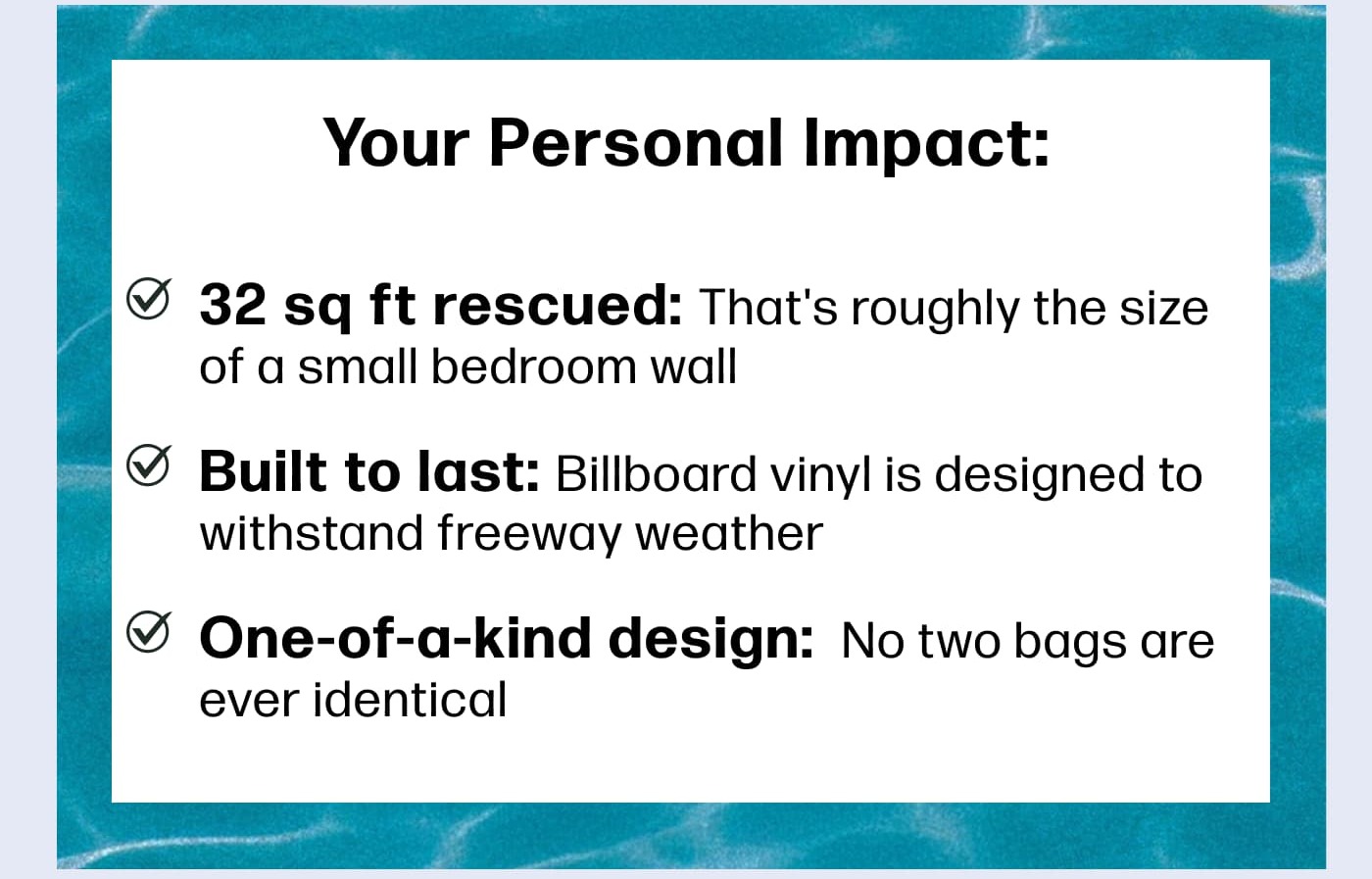 Your Personal Impact: 32 sq ft rescued: That's roughly the size of a small bedroom wall    Built to last decades: Billboard vinyl is designed to withstand freeway weather     One-of-a-kind design: &nbsp;No two bags are ever identical    