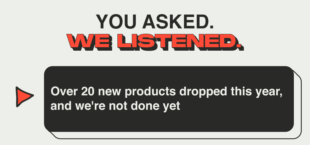 YOU ASKED. WE LISTENED. Over 20 new products dropped this year, and we're not done yet 