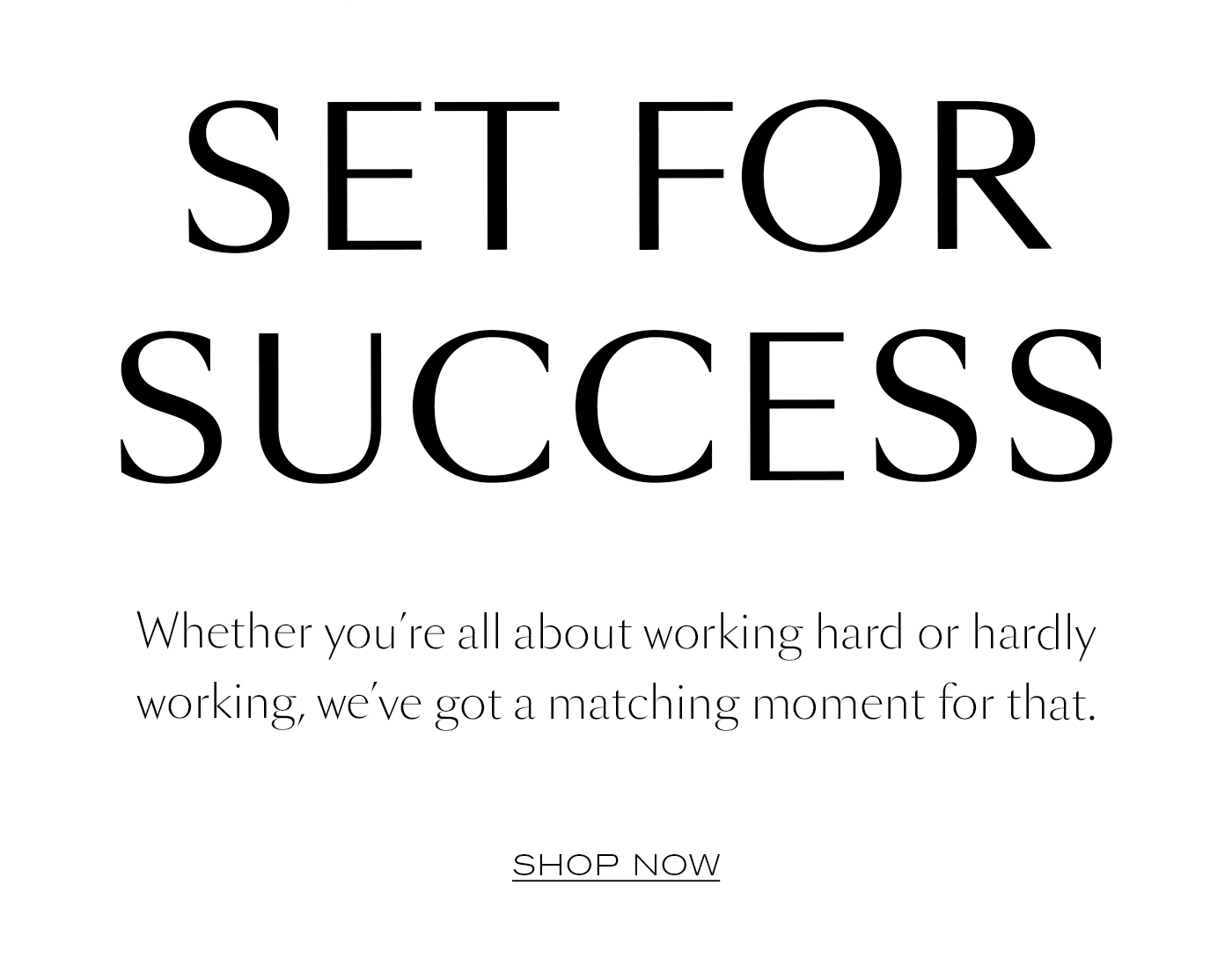 SET FOR SUCCESS  Whether you’re all about working hard or hardly working, we’ve got a matching moment for that.&nbsp;  SHOP NOW