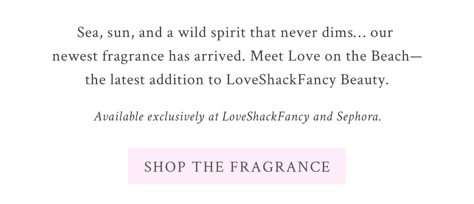 Sea, sun, and a wild spirit that never dims… our newest fragrance has arrived. Meet Love on the Beach—the latest addition to LoveShackFancy Beauty. Available exclusively at LoveShackFancy and Sephora.  <SHOP THE FRAGRANCE>
