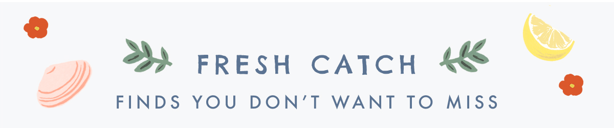 FRESH CATCH - FINDS YOU DON'T WANT TO MISS