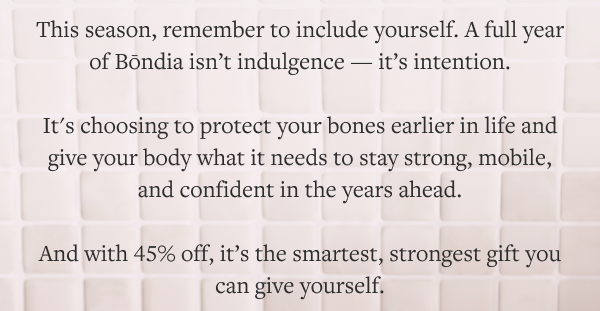 This season, remember to include yourself. A full year of Bōndia isn’t indulgence — it’s intention.  It’s choosing to support bone remodeling earlier in life. It’s giving your body what it needs to stay strong, mobile, and confident in the years ahead.