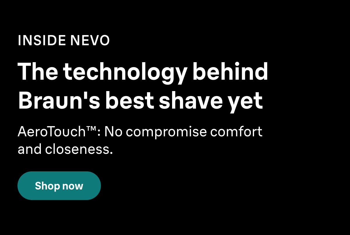 INSIDE NEVO. The technology behind Braun's best shave yet. AeroTouch™: No compromise comfort and closeness. Shop now