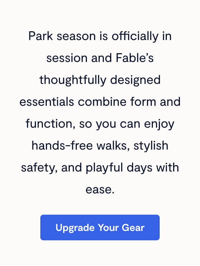 Park season is officially in session and Fable’s thoughtfully designed essentials combine form and function, so you can enjoy hands-free walks, stylish safety, and playful days with ease.