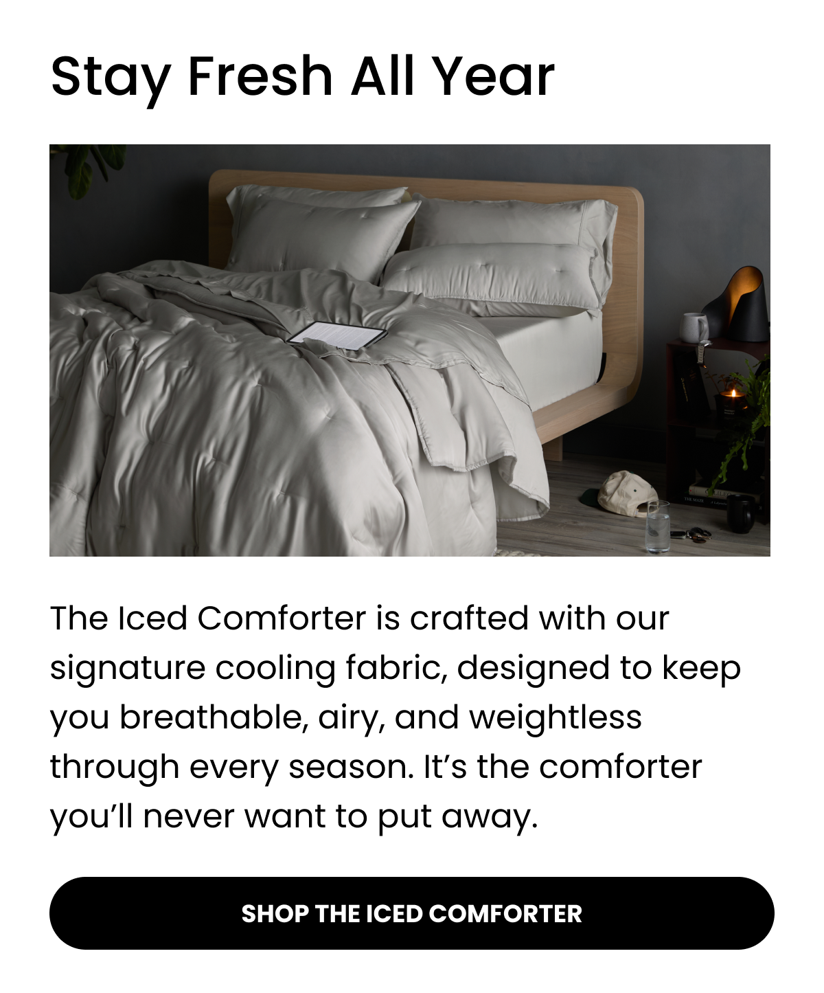 Stay Fresh All Year  The Iced Comforter is crafted with our signature cooling fabric, designed to keep you breathable, airy, and weightless through every season. It’s the comforter you’ll never want to put away.  SHOP THE ICED COMFORTER