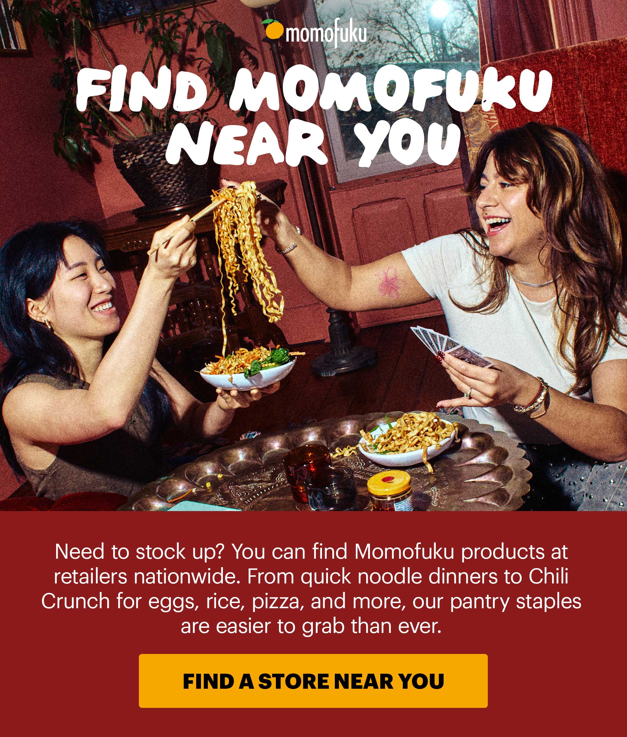 Header: FIND MOMOFUKU NEAR YOU Sub-header: Need to stock up? You can find Momofuku products at retailers nationwide. From quick noodle dinners to Chili Crunch for eggs, rice, pizza, and more, our pantry staples are easier to grab than ever. CTA: FIND A STORE NEAR YOU