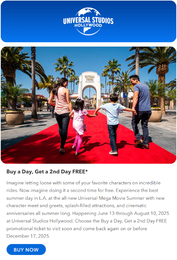 Imagine letting loose with some of your favorite characters on incredible rides. Now imagine doing it a second time for free. Experience the best summer day in L.A. at the all-new Universal Mega Movie Summer with new character meet and greets, splash-filled attractions, and cinematic anniversaries all summer long. Happening June 13 through August 10, 2025 at Universal Studios Hollywood. Choose the Buy a Day, Get a 2nd Day FREE promotional ticket to visit soon and come back again on or before December 17, 2025.