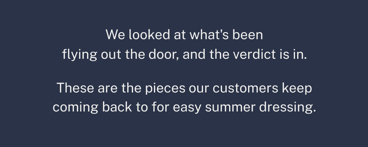 These are the pieces our customers keep coming back to for easy summer dressing.