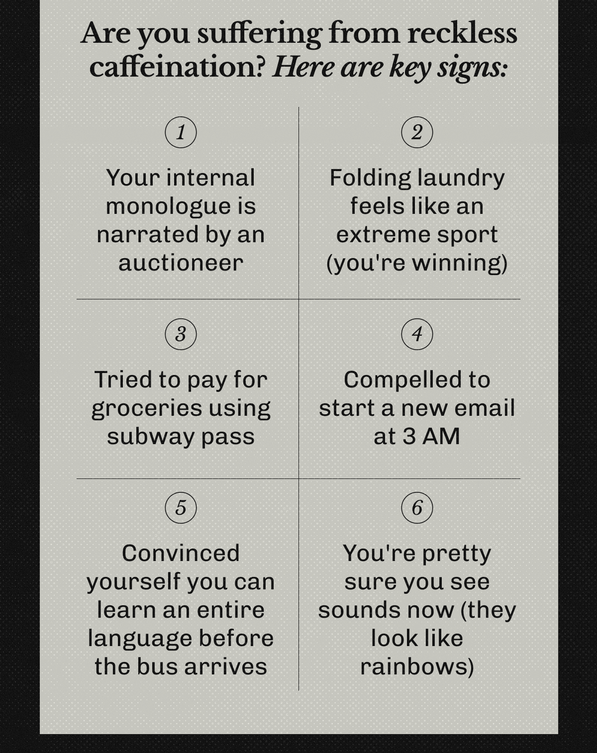 Are you suffering from reckless caffeination? | Here are key signs: 1. Your internal monologue is narrated by an auctioneer | 2. Folding laundry feels like an extreme sport (you're winning) | 3. Tried to pay for groceries using subway pass | 4. Compelled to start a new email at 3 AM | 5. Convinced yourself you can learn an entire language before the bus arrives | 6. You're pretty sure you see sounds now (they look like rainbows)